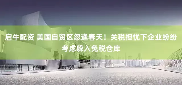 启牛配资 美国自贸区忽逢春天！关税担忧下企业纷纷考虑躲入免税仓库