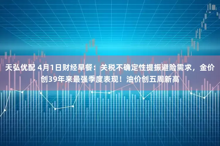 天弘优配 4月1日财经早餐：关税不确定性提振避险需求，金价创39年来最强季度表现！油价创五周新高