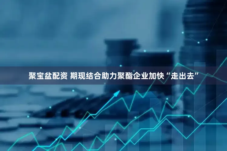 聚宝盆配资 期现结合助力聚酯企业加快“走出去”