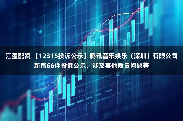 汇盈配资 【12315投诉公示】腾讯音乐娱乐（深圳）有限公司新增66件投诉公示，涉及其他质量问题等