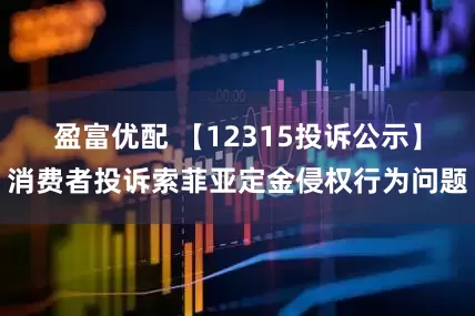 盈富优配 【12315投诉公示】消费者投诉索菲亚定金侵权行为问题