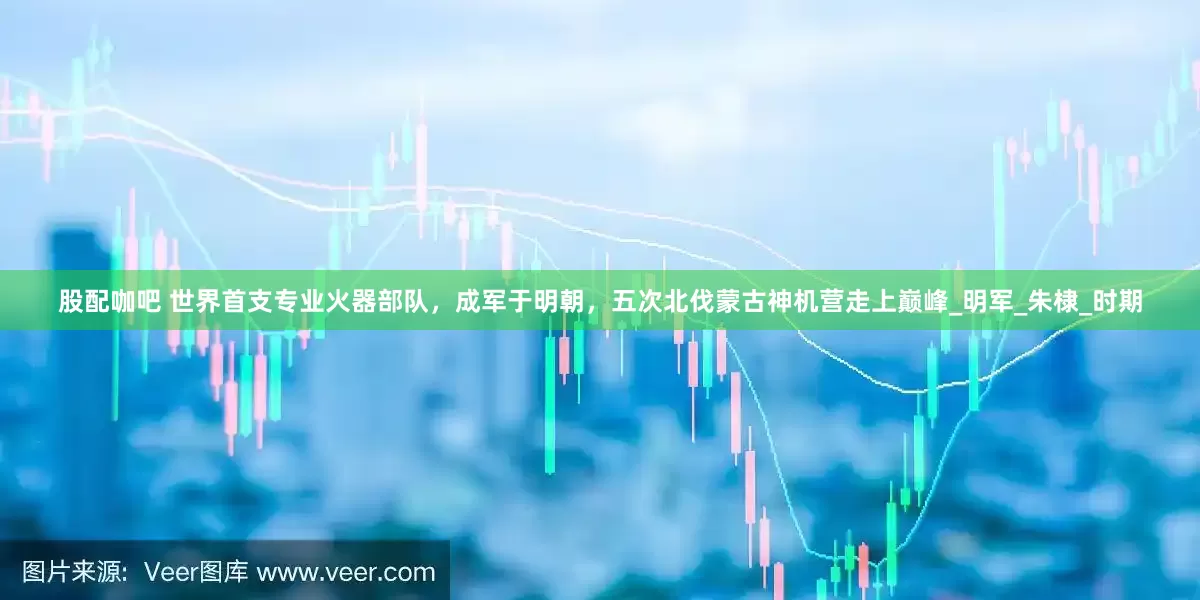 股配咖吧 世界首支专业火器部队，成军于明朝，五次北伐蒙古神机营走上巅峰_明军_朱棣_时期