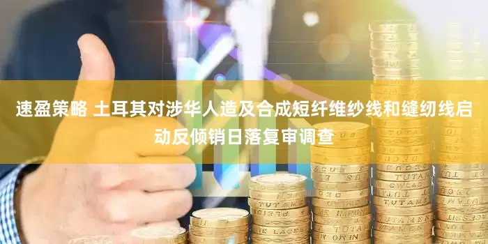 速盈策略 土耳其对涉华人造及合成短纤维纱线和缝纫线启动反倾销日落复审调查