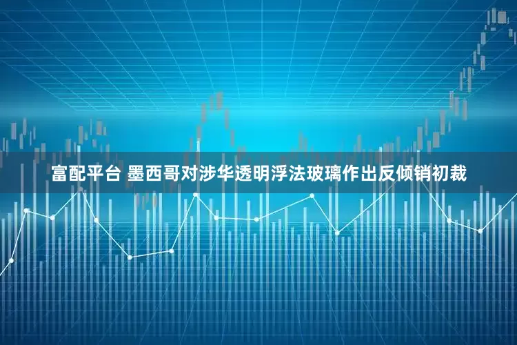 富配平台 墨西哥对涉华透明浮法玻璃作出反倾销初裁