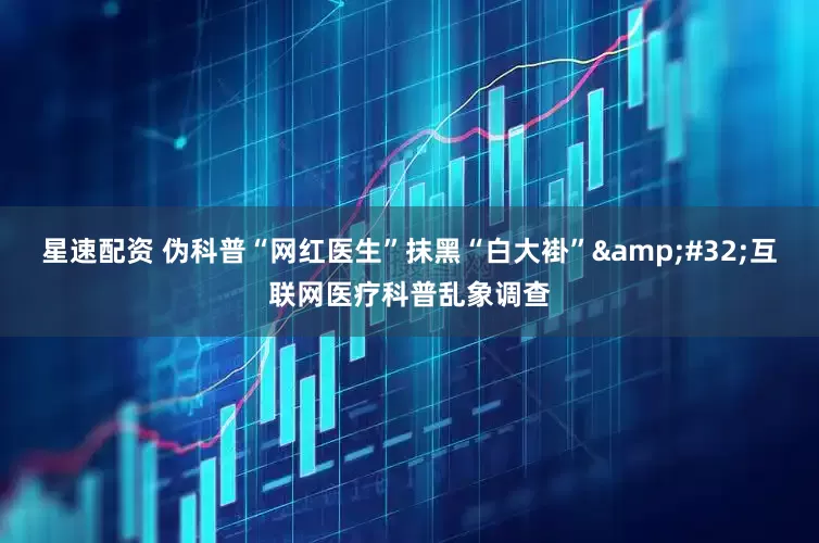星速配资 伪科普“网红医生”抹黑“白大褂”&#32;互联网医疗科普乱象调查