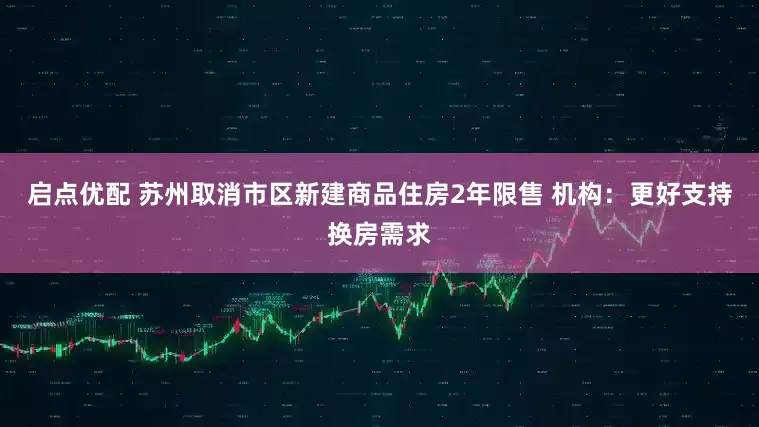 启点优配 苏州取消市区新建商品住房2年限售 机构：更好支持换房需求