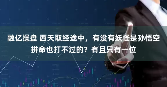 融亿操盘 西天取经途中，有没有妖怪是孙悟空拼命也打不过的？有且只有一位