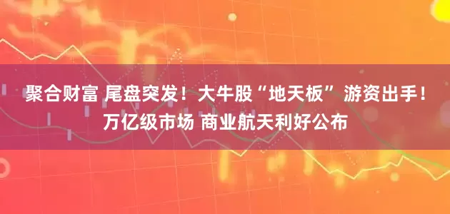 聚合财富 尾盘突发！大牛股“地天板” 游资出手！万亿级市场 商业航天利好公布