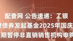 配查网 公告速递：工银14天理财债券发起基金2025年国庆节假期暂停非直销销售机构申购、转换转入业务