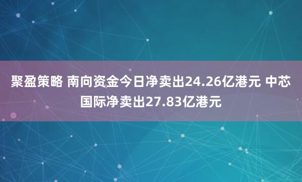 聚盈策略 南向资金今日净卖出24.26亿港元 中芯国际净卖出27.83亿港元