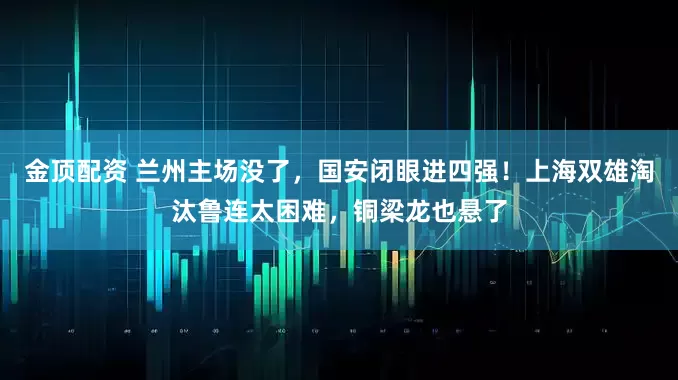 金顶配资 兰州主场没了，国安闭眼进四强！上海双雄淘汰鲁连太困难，铜梁龙也悬了