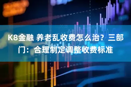 K8金融 养老乱收费怎么治？三部门：合理制定调整收费标准